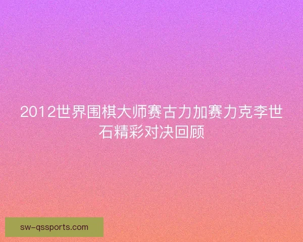 2012世界围棋大师赛古力加赛力克李世石精彩对决回顾 2012世界围棋大师赛古力加赛力克李世石精彩对决回顾