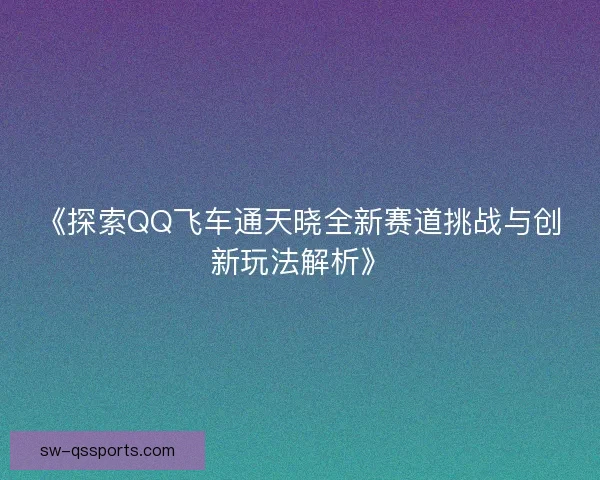 《探索QQ飞车通天晓全新赛道挑战与创新玩法解析》 《探索QQ飞车通天晓全新赛道挑战与创新玩法解析》