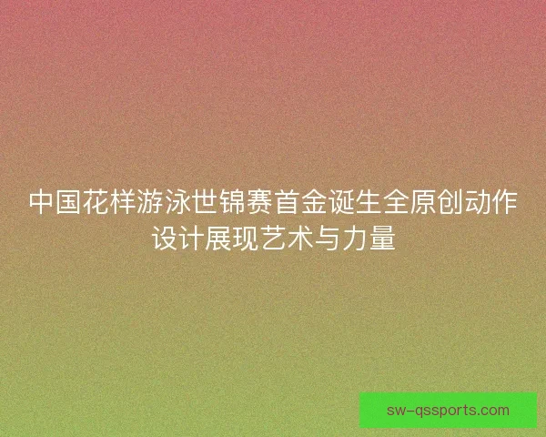 中国花样游泳世锦赛首金诞生全原创动作设计展现艺术与力量 中国花样游泳世锦赛首金诞生全原创动作设计展现艺术与力量