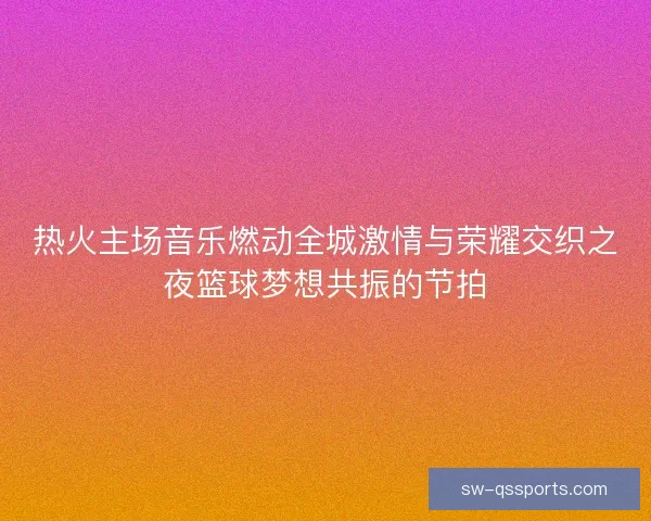 热火主场音乐燃动全城激情与荣耀交织之夜篮球梦想共振的节拍 热火主场音乐燃动全城激情与荣耀交织之夜篮球梦想共振的节拍