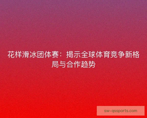 花样滑冰团体赛：揭示全球体育竞争新格局与合作趋势