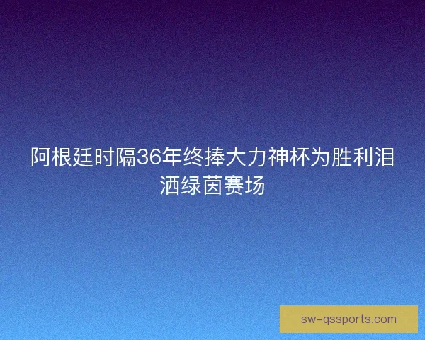 阿根廷时隔36年终捧大力神杯为胜利泪洒绿茵赛场 阿根廷时隔36年终捧大力神杯为胜利泪洒绿茵赛场