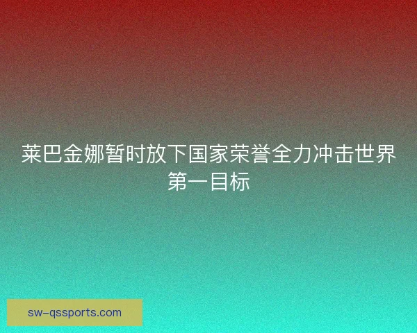 莱巴金娜暂时放下国家荣誉全力冲击世界第一目标 莱巴金娜暂时放下国家荣誉全力冲击世界第一目标
