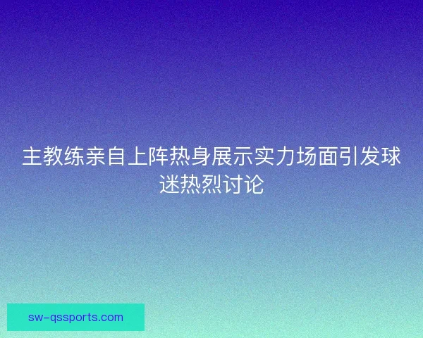 主教练亲自上阵热身展示实力场面引发球迷热烈讨论