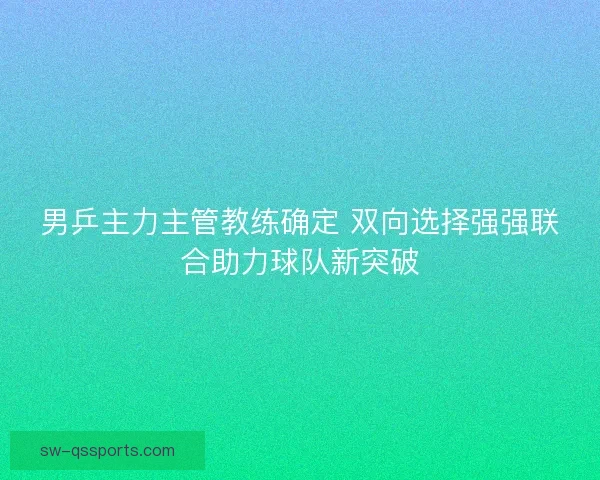 男乒主力主管教练确定 双向选择强强联合助力球队新突破
