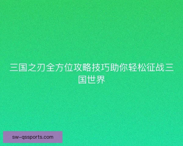 三国之刃全方位攻略技巧助你轻松征战三国世界