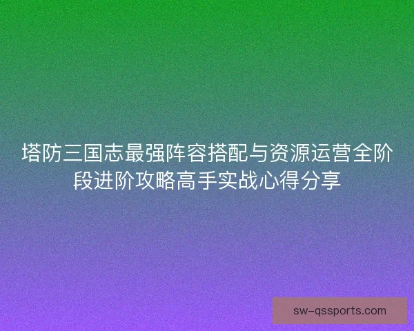 塔防三国志最强阵容搭配与资源运营全阶段进阶攻略高手实战心得分享 塔防三国志最强阵容搭配与资源运营全阶段进阶攻略高手实战心得分享