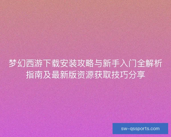 梦幻西游下载安装攻略与新手入门全解析指南及最新版资源获取技巧分享