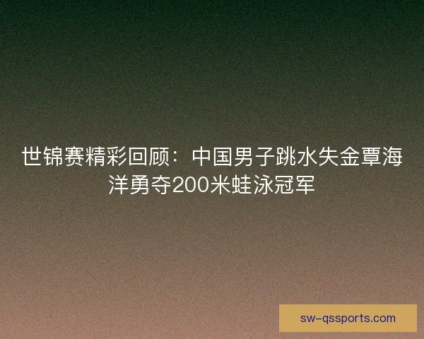 世锦赛精彩回顾:中国男子跳水失金覃海洋勇夺200米蛙泳冠军 世锦赛精彩回顾:中国男子跳水失金覃海洋勇夺200米蛙泳冠军